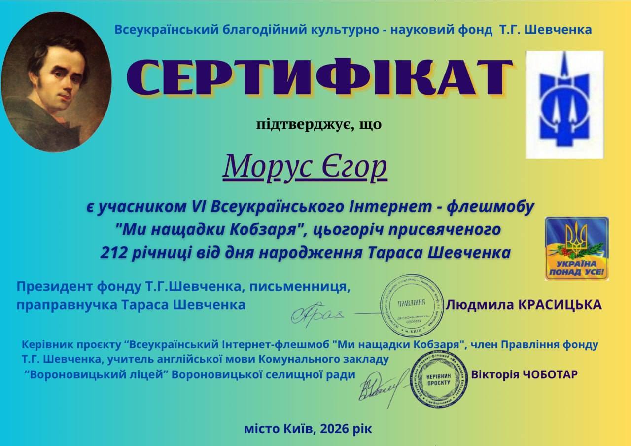 На зображенні може бути: текст «Всеукрайнський благодийний культурно -науковий фонд т.г. Шевченка СЕРТИФКАТ пίдтверджуе, що Морус Εгοр ε учасником VI Всеукраёнського Интернет флешмобу "Mu нащадки Кобзаря", цьогорич присвяченого 212 рии вид дня народження Тараса Шевченка plg YKPAIHA ПОНАД YCE! ПРАВМннЯ Президент фонду т.г.Шевченка, письменниця, праправнучка Тараса Шевченка рад Кер.вник проекту Всеукрайнський нтернет-флешмоб "Ми нащадки Кобзаря" член Правлиння фонду т.Г. Шевченка, учитель англ.йськой мови Комунального закладу "Вороновицький лицей" Вороновицкой селищной ради Phay Людмила КРАСИЦЬКА КЕРНИН Вίктоίя ЧОБОТАР MICTO КиΪв, 2026 pik»