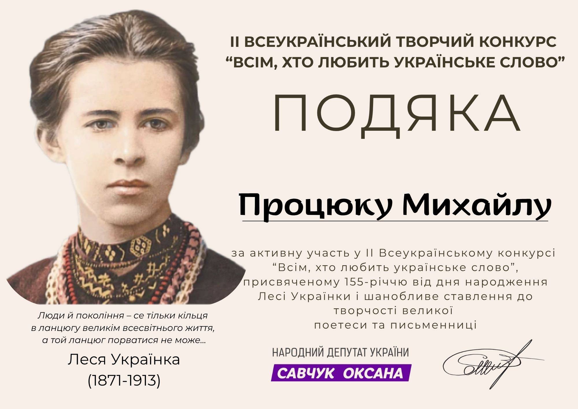 На зображенні може бути: текст «Ⅱ ВСЕУКРАЙНСЬКИЙ ТВОРЧИЙ КОНКУРС "ВсИМ, Хт ЛЮБИтЬ УКРАЙНСЬКЕ слово" ПОДЯКА за Процюку Михайлу Люди Й покол.ння- -се тίльки КίЛЬЦЯ в вланцюгу великим всесв.тнього. життя, α ТОЙ ланцюг порватися не може... активну участьу y 1 Всеукрайнському онкр "BciM, хто любить украйнське слово", присвяченому 155-р.ччю В.Д днЯ народження Л Украёнки шанобливе ставлення до творчости великой поетеси та письменниц. Леся Украёнка (1871-1913) НАРОДНИЙ ДЕПУТАТ УКРАЙНИ сАВчУК ОКСАНА»