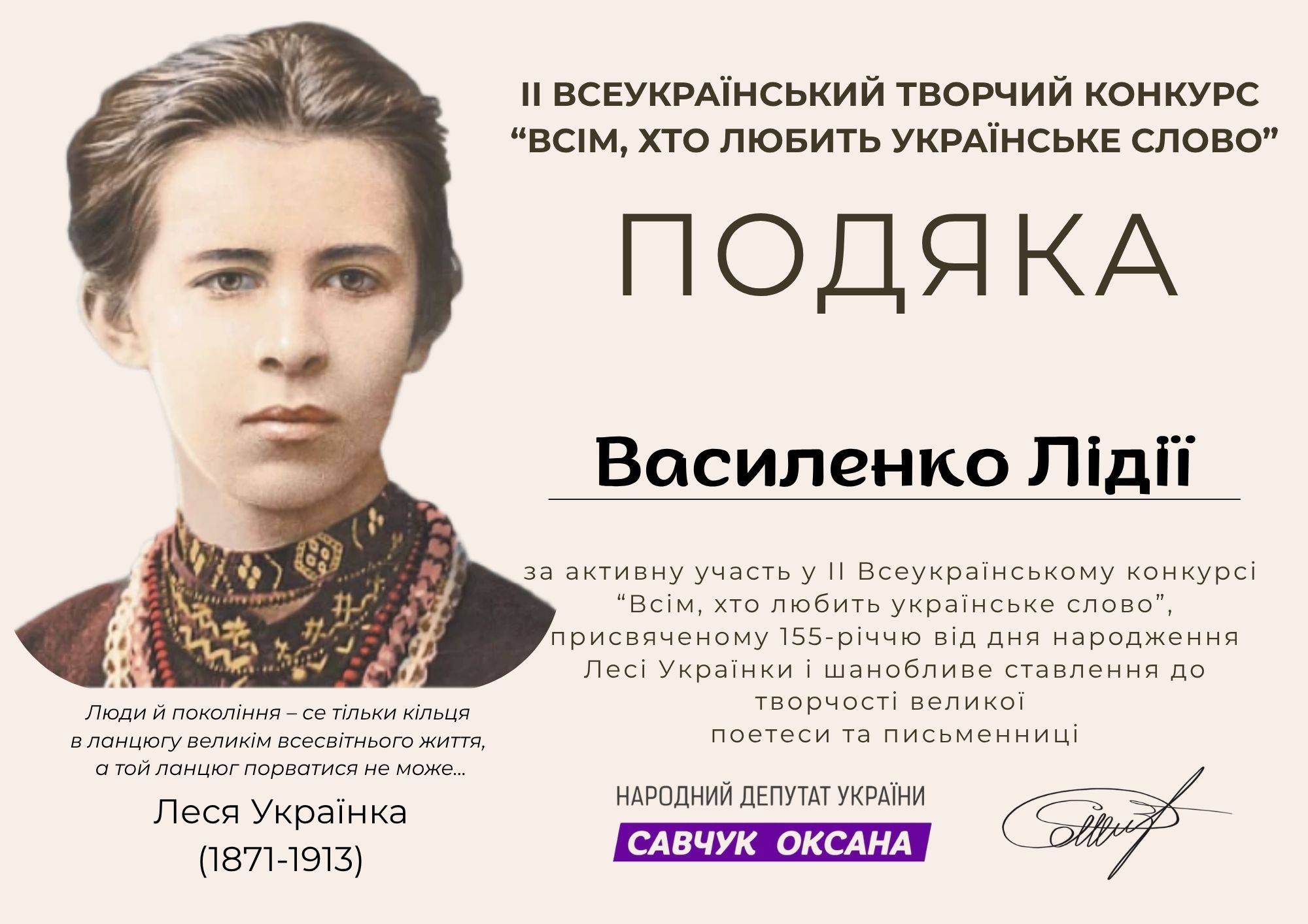 На зображенні може бути: текст «Il вСЕУКРАЙНСЬКИЙ ТВОРЧИЙ КОНКУРС "ВсИм, Хт ЛЮБить УКРАЙНСЬКЕ слово" ПОДЯкА A Василенко ЛίДΪϊ Люди Й покол.ння- -ce тίльки КίЛЬцЯ в ланцюгу велики всесв.тнього життя, a ТОЙ ланцюг порватися не може... за активну участь у |I Всеукрайнському онкрси "BciM, XTO любить украйнсъке слово", присвяченому 155-раччю 155 в.д дня народження Лс Украйнки шанобливе ставлення до твочости великой поетеси та письменниц. Леся Украёнка (1871-1913) НАРОДНИЙ ДЕПУТАТ УКРАЙНИ САВЧУК ОКСАНА»