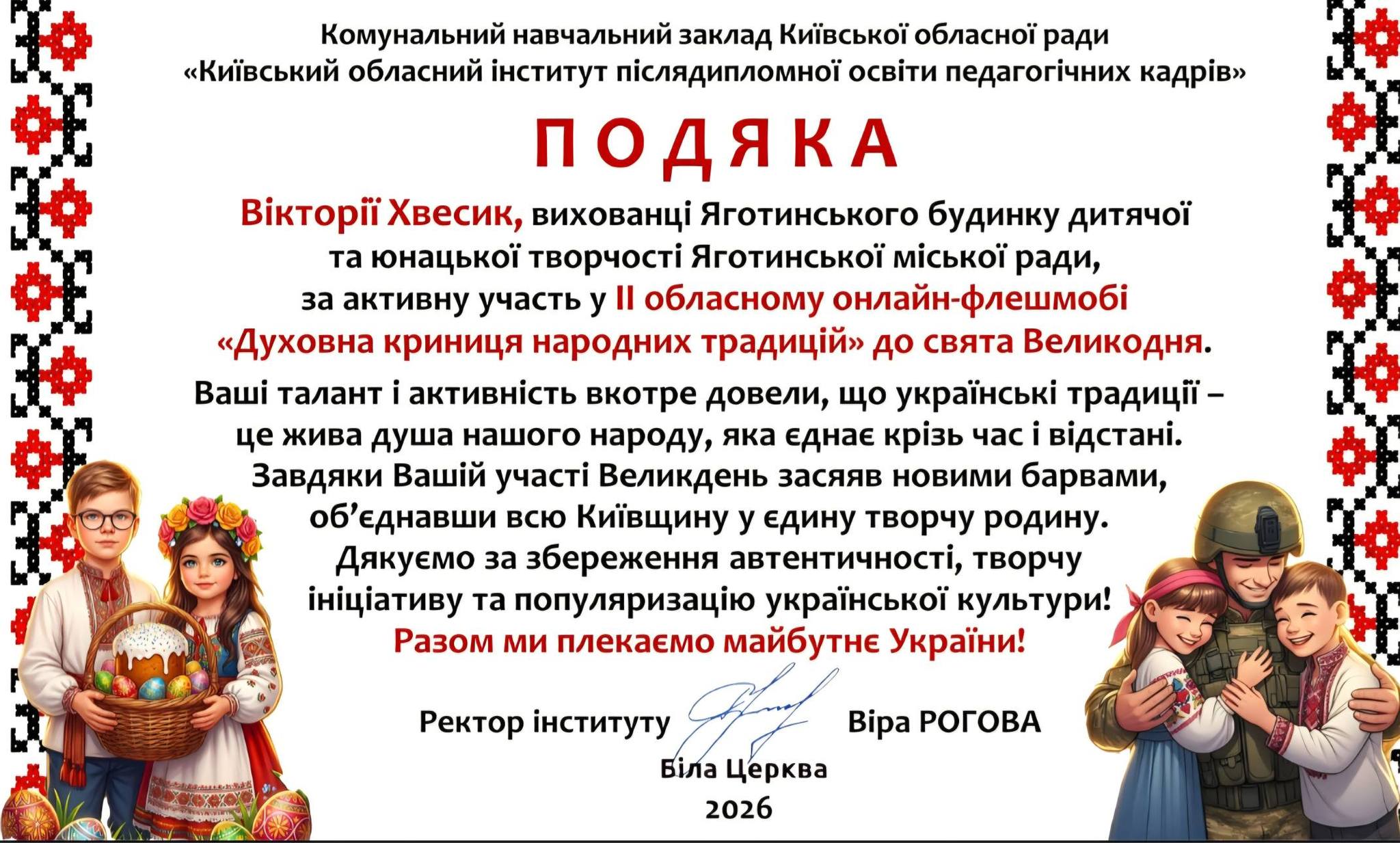 На зображенні може бути: текст «Комунальний навчальний заклад Киёвськой обласной ради "Киёвський обласний .нститут пислядипломной осв.ти педагогичних кадр.в" ПоДЯКА BikTopii Хвесик, вихованци Яготинського будинку дитячой та нацькой творчо Яготинсъкой м.сКО ради, за активну участь у Il обласному онлайн- онлайн-флешмобй "<Духовна криниця народних традицйй> до свята Великодня. ашί талант i активнисть вкотре довели, що украёнсъкй традиц- це жива душа нашого народу, яка еднае кризь час i в.дстан.. Завдяки Вашίй учаси Великдень засяяв новими барвами, об'еднавши всю Кишвщину y едину творчу родину. Дякуемо за збереження автентичноси, творчу ..циативу та популяризацίю украйнськой культури! Разом ми плекаемо майбутне Украйни! Ректор нституту Б.ла . Церква Bipa РОГОВА 2026»